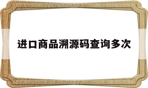 进口商品溯源码查询多次(进口商品有溯源码就保真吗)