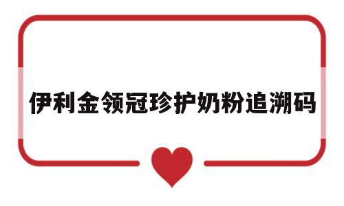 伊利金领冠珍护奶粉追溯码(伊利金领冠珍护奶粉防伪码查询)