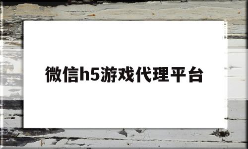 微信h5游戏代理平台(微信h5游戏代理平台有哪些)