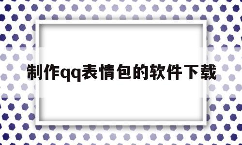 制作qq表情包的软件下载(制作表情包的软件下载安装)