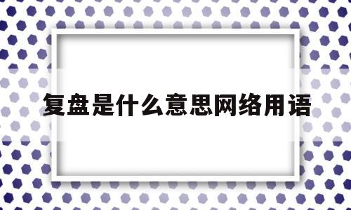 复盘是什么意思网络用语(复盘是什么意思什么叫复盘总结)