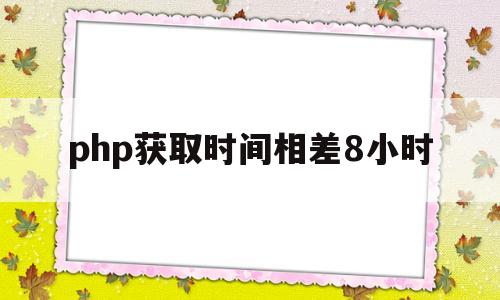 php获取时间相差8小时(php获取时间相差8小时的数据)