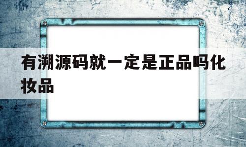 有溯源码就一定是正品吗化妆品(有溯源码就一定是正品吗化妆品是真的吗)