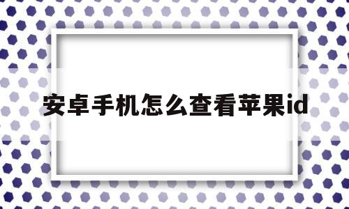 安卓手机怎么查看苹果id(安卓手机怎么查看苹果id里面的照片怎么弄出来)