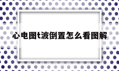 心电图t波倒置怎么看图解(心电图t波倒置说明什么问题)