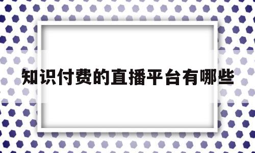 知识付费的直播平台有哪些(知识付费平台排行视频课程)