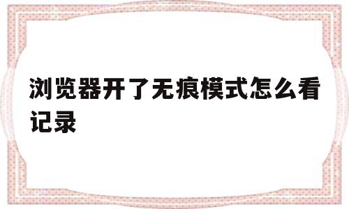 浏览器开了无痕模式怎么看记录(浏览器在无痕模式中会留下记录吗)