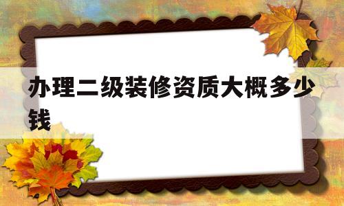 办理二级装修资质大概多少钱(二级装修资质证办理需要多少钱)