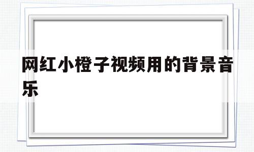 网红小橙子视频用的背景音乐(网红小橙子视频用的背景音乐有哪些)