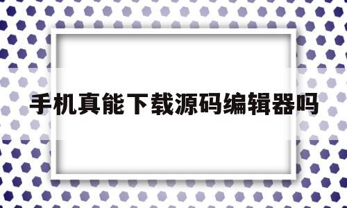 手机真能下载源码编辑器吗(手机真能下载源码编辑器吗知乎)