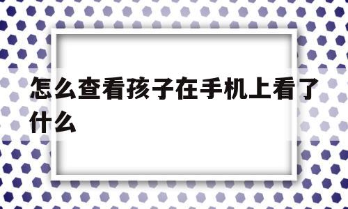 怎么查看孩子在手机上看了什么(怎么查看孩子在手机上看了什么软件)