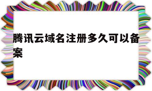 腾讯云域名注册多久可以备案(腾讯云域名注册多久可以备案登录)