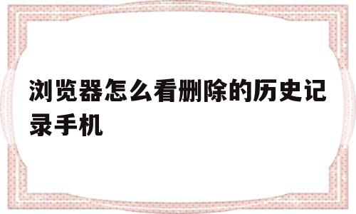 浏览器怎么看删除的历史记录手机(360浏览器怎么看删除的历史记录)