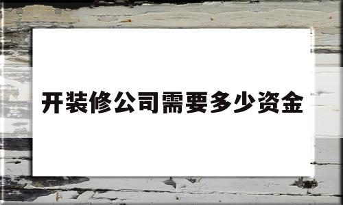 开装修公司需要多少资金(装修公司资质办理需要多少钱)