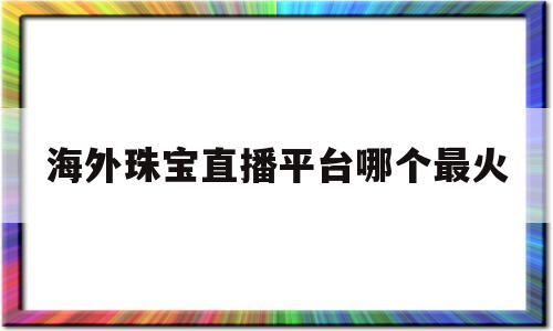 海外珠宝直播平台哪个最火(海外珠宝直播平台哪个最火爆)