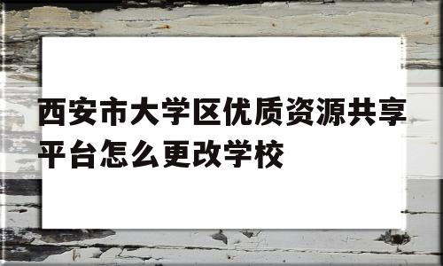 西安市大学区优质资源共享平台怎么更改学校(西安市优质资源教育共享平台怎么修改学校名称)