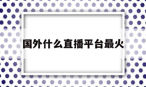 国外什么直播平台最火(国外什么直播平台最火的)