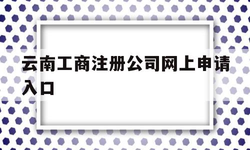 云南工商注册公司网上申请入口(云南工商注册公司网上申请入口查询)