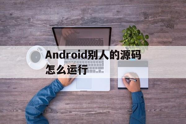 Android别人的源码怎么运行(怎么导入别人的android源码)