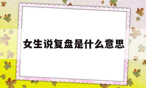 女生说复盘是什么意思(网络用语我复盘了是什么意思)