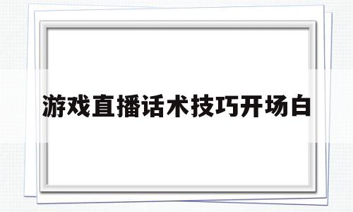 游戏直播话术技巧开场白(游戏直播话术技巧开场白怎么写)