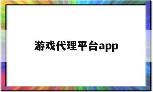 游戏代理平台app(游戏代理平台倒闭了怎么办)