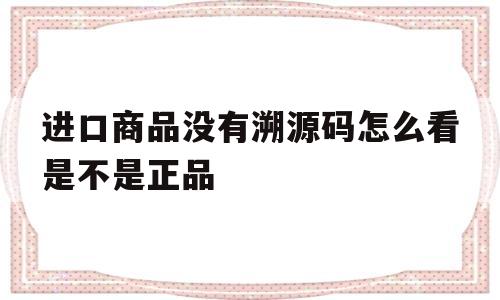 关于进口商品没有溯源码怎么看是不是正品的信息