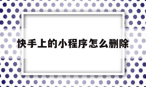 快手上的小程序怎么删除(快手收藏的小程序怎么删除)