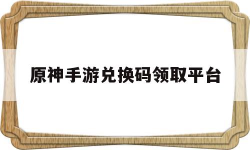 原神手游兑换码领取平台(原神手游兑换码领取平台在哪)