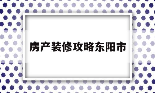 房产装修攻略东阳市(东阳市装修公司哪家好)