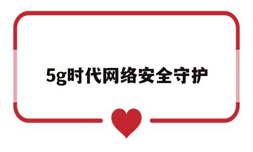 5g时代网络安全守护(5g的网络安全问题至关重要)