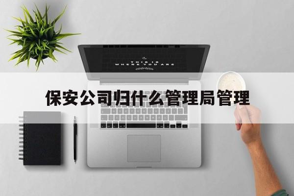 保安公司归什么管理局管理(保安公司由哪个部门管理)