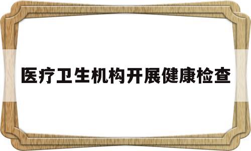 医疗卫生机构开展健康检查(医疗卫生机构开展健康检查工作)