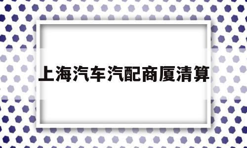 上海汽车汽配商厦清算(上海汽车汽配商厦清算公告)