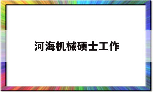 河海机械硕士工作(河海大学机械工程研究生怎么样)