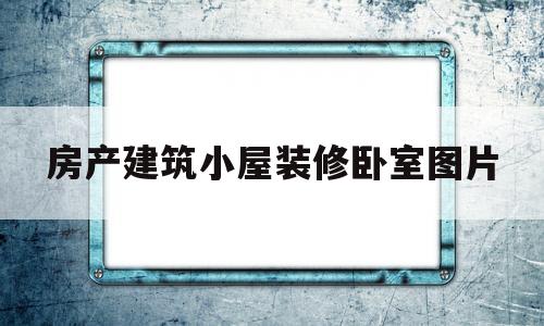 房产建筑小屋装修卧室图片(房产建筑小屋装修卧室图片大全)