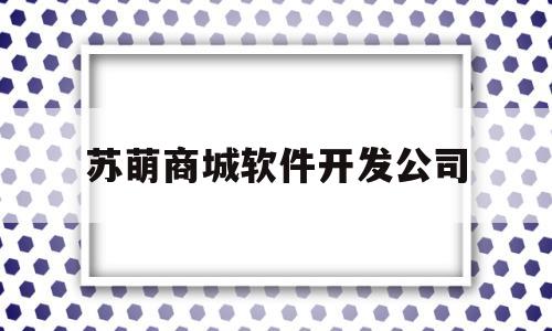 苏萌商城软件开发公司(苏萌商城软件开发公司怎么样)