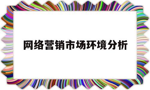 网络营销市场环境分析(网络营销市场环境分析从哪几方面分析)