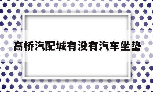 高桥汽配城有没有汽车坐垫(高桥汽配城有没有汽车坐垫卖)