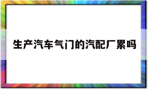 生产汽车气门的汽配厂累吗(生产汽车气门的汽配厂累吗工资多少)