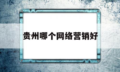 贵州哪个网络营销好(网络营销对贵州有什么发展)