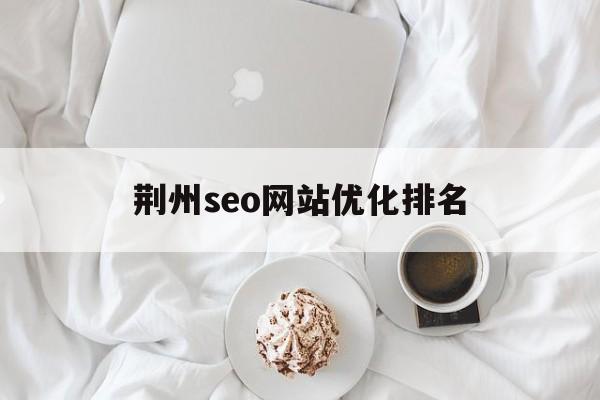 荆州seo网站优化排名(荆州seo网站优化排名前十)