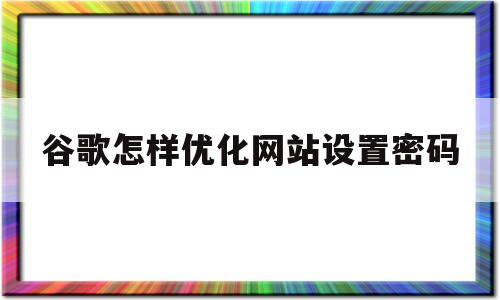 谷歌怎样优化网站设置密码(谷歌怎样优化网站设置密码呢)