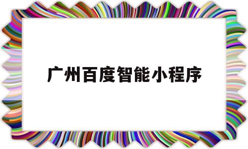 广州百度智能小程序(广州百度智能小程序公司)