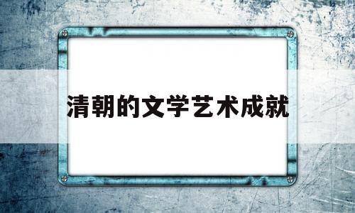 清朝的文学艺术成就(清代的文学艺术取得很大成就的主要原因)