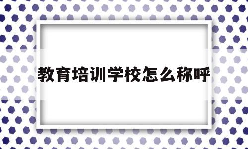 教育培训学校怎么称呼(教育培训学校怎么称呼学生)