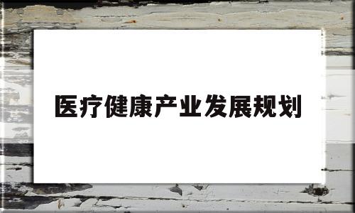 医疗健康产业发展规划(医疗健康产业发展规划范文)