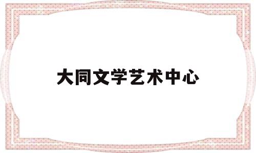 大同文学艺术中心(大同文学艺术中心官网)