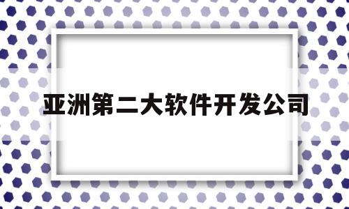 亚洲第二大软件开发公司(亚洲第二大软件开发公司是)