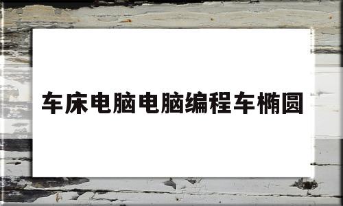 车床电脑电脑编程车椭圆(数控车床车椭圆用什么指令)